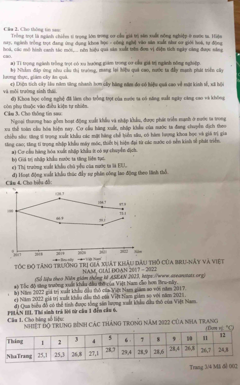 Cầu 2. Cho thông tin sau:
Trồng trọt là ngành chiếm tỉ trọng lớn trong cơ cầu giá trị sản xuất nông nghiệp ở nước ta. Hiện
nay, ngành trồng trọt đang ứng dụng khoa học - công nghệ vào sản xuất như cơ giới hoá, tự động
hoá, các mô hình canh tác mới,... nên hiệu quả sản xuất trên đơn vị điện tích ngày cảng được nâng
cao.
a) Ti trọng ngành trồng trọt có xu hướng giảm trong cơ cấu giá trị ngành nông nghiệp.
b) Nhằm đáp ứng nhu cầu thị trường, mang lại hiệu quả cao, nước ta đầy mạnh phát triển cây
lương thực, giảm cây ăn quả.
c) Diện tích cây lâu năm tăng nhanh hơn cây hàng năm do có hiệu quả cao về mặt kinh tế, xã hội
và môi trường sinh thái.
d) Khoa học công nghệ đã làm cho trồng trọt của nước ta có năng suất ngày càng cao và không
còn phụ thuộc vào điều kiện tự nhiên.
Câu 3. Cho thông tin sau:
Ngoại thương bao gồm hoạt động xuất khẩu và nhập khẩu, được phát triển mạnh ở nước ta trong
xu thế toàn cầu hóa hiện nay. Cơ cấu hàng xuất, nhập khẩu của nước ta đang chuyển dịch theo
chiều sâu: tăng tỉ trọng xuất khẩu các mặt hàng chế biến sâu, có hàm lượng khoa học và giá trị gia
tăng cao; tăng tỉ trọng nhập khẩu máy móc, thiết bị hiện đại từ các nước có nền kinh tế phát triển.
a) Cơ cấu hàng hóa xuất nhập khẩu ít có sự chuyển dịch.
b) Giá trị nhập khẩu nước ta tăng liên tục.
c) Thị trường xuất khẩu chủ yếu của nước ta là EU.,
d) Hoạt động xuất khẩu thúc đẩy sự phân công lao động theo lãnh thổ.
Câu 4. Cho biểu đồ:
128.7
104.7 97.9
100 75.1
66.9 59.1
2017 2018 2019 2020 2021 2022 Năm
− ● − Bru-nây === Việt Nam'
TỐC ĐỘ TĂNG TRƯỚNG TRị GIÁ XUÁT KHÂU DẢU THÔ CủA BRU-NÂY VÀ VIệT
NAM, GIAI ĐOAN 2017 - 2022
(Số liệu theo Niên giám thống kê ASEAN 2023, https://www.aseanstats.org)
a) Tốc độ tăng trưởng xuất khẩu dầu thô của Việt Nam cảo hơn Bru-nây.
b) Năm 2022 giá trị xuất khẩu dầu thô của Việt Nam giảm so với năm 2017.
c) Năm 2022 giá trị xuất khẩu dầu thô của Việt Nam giảm sọ với năm 2021.
d) Qua biểu đỗ có thể tính được tổng sản lượng xuất khẩu dầu thô của Việt Nam.
PHẢN III. Thí sinh trả lời từ câu 1 đến câu 6.
Câu 1. Cho bảng số liệu:
NHIỆT ĐQ TRUNG BÌNH CÁC THÁNG TRONG NăM 2022 CủA NHA TRANG
vi:^circ C)
Trang 3/4 Mã đề 002