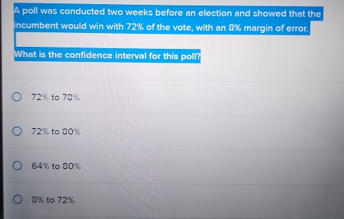 A poll was conducted two weeks before an election and showed that the
incumbent would win with 72% of the vote, with an 8% margin of error.
What is the confidence interval for this poll?
72% to 78%
72% to 80%
64% to 80%
8% to 72%