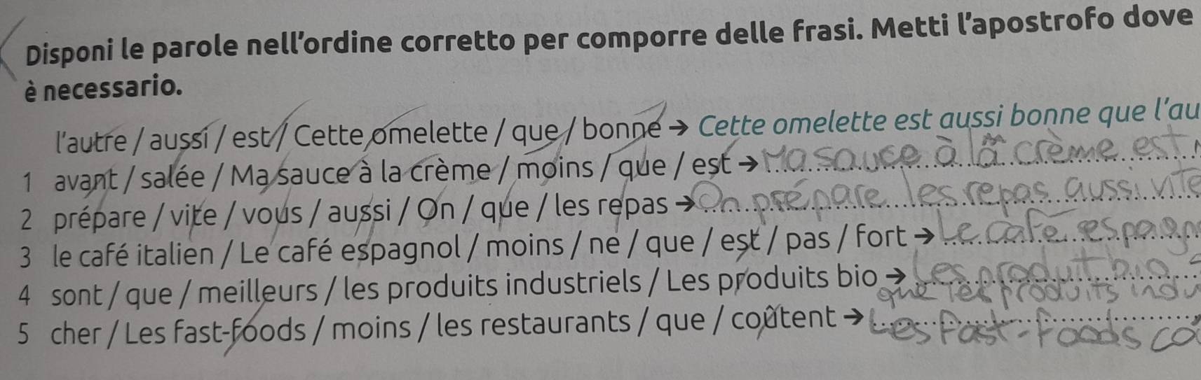 Disponi le parole nell’ordine corretto per comporre delle frasi. Metti l’apostrofo dove 
è necessario. 
l'autre / aussi / est / Cette omelette / que / bonne → Cette omelette est aussi bonne que l’au 
1 avant / salée / Ma sauce à la crème / moins / que / est → 
2 prépare / vite / vous / aussi / On / que / les repas → 
3 le café italien / Le café espagnol / moins / ne / que / est / pas / fort - 
4 sont / que / meilleurs / les produits industriels / Les produits bio 
5 cher / Les fast-foods / moins / les restaurants / que / coûtent