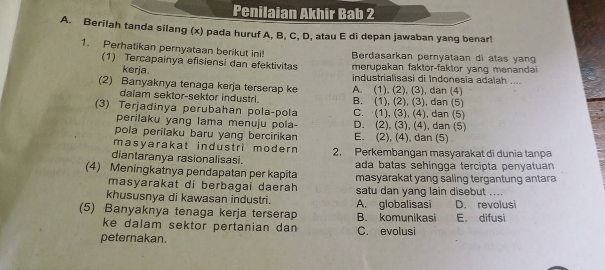 Penilaian Akhir Bab 2
A. Berilah tanda silang (x) pada huruf A, B, C, D, atau E di depan jawaban yang benar!
1. Perhatikan pernyataan berikut ini! Berdasarkan pernyataan di atas yang
(1) Tercapainya efisiensi dan efektivitas merupakan faktor-faktor yang menandai
kerja. industrialisasi di Indonesia adalah ....
(2) Banyaknya tenaga kerja terserap ke A. (1), (2), (3), dan (4)
dalam sektor-sektor industri. B. (1), (2), (3), dan (5)
(3) Terjadinya perubahan pola-pola C. (1), (3), (4), dan (5)
perilaku yang lama menuju pola- D. (2), (3), (4), dan (5)
pola perilaku baru yang bercirikan E. (2), (4), dan (5)
masyarakat industri modern 2. Perkembangan masyarakat di dunia tanpa
diantaranya rasionalisasi. ada batas sehingga tercipta penyatuan
(4) Meningkatnya pendapatan per kapita
masyarakat yang saling tergantung antara
masyarakat di berbagai daerah satu dan yang lain disebut ....
khususnya di kawasan industri. A. globalisasi D. revolusi
(5) Banyaknya tenaga kerja terserap B. komunikasi E. difusi
ke dalam sektor pertanian dan
C. evolusi
peternakan.