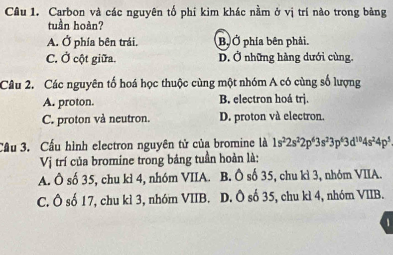 Carbon và các nguyên tố phi kim khác nằm ở vị trí nào trong bảng
tuần hoàn?
A. Ở phía bên trái. B, Ở phía bên phải.
C. Ở cột giữa. D. Ở những hàng dưới cùng.
Câu 2. Các nguyên tố hoá học thuộc cùng một nhóm A có cùng số lượng
A. proton. B. electron hoá trj.
C. proton và neutron. D. proton và electron.
Cầu 3. Cầu hình electron nguyên tử của bromine là 1s^22s^22p^63s^23p^63d^(10)4s^24p^5
Vị trí của bromine trong bảng tuần hoàn là:
A. Ô số 35, chu kì 4, nhóm VIIA. B. Ô số 35, chu kì 3, nhóm VIIA.
C. Ô số 17, chu kì 3, nhóm VIIB. D. Ô số 35, chu kì 4, nhóm VIIB.
1