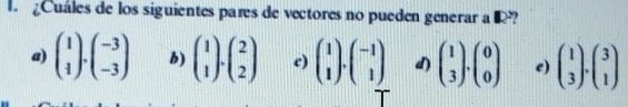 Cuáles de los siguientes pares de vectores no pueden generar a R?
a) beginpmatrix 1 1endpmatrix · beginpmatrix -3 -3endpmatrix b) beginpmatrix 1 1endpmatrix · beginpmatrix 2 2endpmatrix c) beginpmatrix 1 1endpmatrix · beginpmatrix -1 1endpmatrix d) beginpmatrix 1 3endpmatrix .beginpmatrix 0 0endpmatrix e) beginpmatrix 1 3endpmatrix .beginpmatrix 3 1endpmatrix