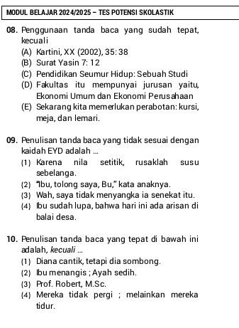 MODUL BELAJAR 202 4/2025 - TES POTENSI SKOLASTIK
08. Penggunaan tanda baca yang sudah tepat,
kecuali
A) Kartini XX(2002), 35:38
(B) Surat Yasin 7:12
(C) Pendidikan Seumur Hidup: Sebuah Studi
(D) Fakultas itu mempunyai jurusan yaitu,
Ekonomi Umum dan Ekonomi Perusahaan
(E) Sekarang kita memerlukan perabotan: kursi,
meja, dan lemari.
09. Penulisan tanda baca yang tidak sesuai dengan
kaidah EYD adalah ..
(1) Karena nila setitik, rusaklah susu
se b e l an g a .
(2) “bu, tolong saya, Bu,” kata anaknya.
(3) Wah, saya tidak menyangka ia senekat itu.
(4) Ibu sudah lupa, bahwa hari ini ada arisan di
balai desa.
10. Penulisan tanda baca yang tepat di bawah ini
adalah, kecuali ...
(1) Diana cantik, tetapi dia sombong.
(2) Ibu menangis ; Ayah sedih.
(3) Prof. Robert, M.Sc.
(4) Mereka tidak pergi ; melainkan mereka
tidur.