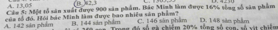 A. 13,05 B. 42,3 C. 1505,55 D. 4230
Câu 5: Một tổ sân xuất được 900 sân phẩm. Bác Minh làm được 16% tổng số sản phẩm
của tổ đó. Hỏi bác Minh làm được bao nhiêu sản phẩm?
A. 142 sản phầm B. 144 sản phầm C. 146 sản phầm D. 148 sản phẩm
con Trong đó số gà chiếm 20% tồng số con, số vit chiếm