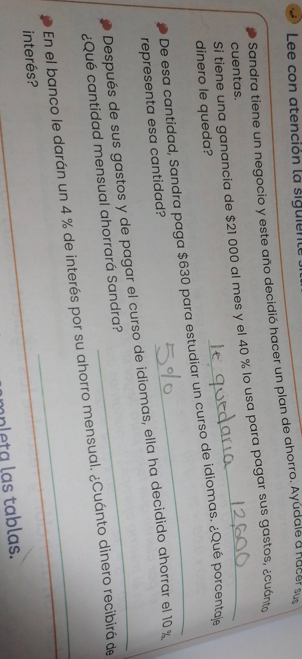 Lee con atención la siguiente 
Sandra tiene un negocio y este año decidió hacer un plan de ahorro. Ayúdale a nacer sus 
Si tiene una ganancia de $21 000 al mes y el 40 % lo usa para pagar sus gastos, ¿cuánto 
cuentas. 
dinero le queda? 
De esa cantidad, Sandra paga $630 para estudiar un curso de idiomas. ¿Qué porcentaje 
representa esa cantidad? 
Después de sus gastos y de pagar el curso de idiomas, ella ha decidido ahorrar el 10 %
¿Qué cantidad mensual ahorrará Sandra? 
En el banco le darán un 4 % de interés por su ahorro mensual. ¿Cuánto dinero recibirá de 
interés? 
mpleta las tablas.