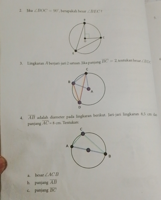 Jika ∠ BOC=90° , berapakah besar ∠ BEC
5. 
3. Lingkaran A berjari-jari 2 satuan. Jika panjang overline BC=2 , tentukan besar ∠ BDC 6 
4. overline AB adalah diameter pada lingkaran berikut. Jari-jari lingkaran 8,5 cm da 
panjang overline AC=8cm. Tentukan: 
a. besar ∠ ACB
b. panjang overline AB
c. panjang overline BC