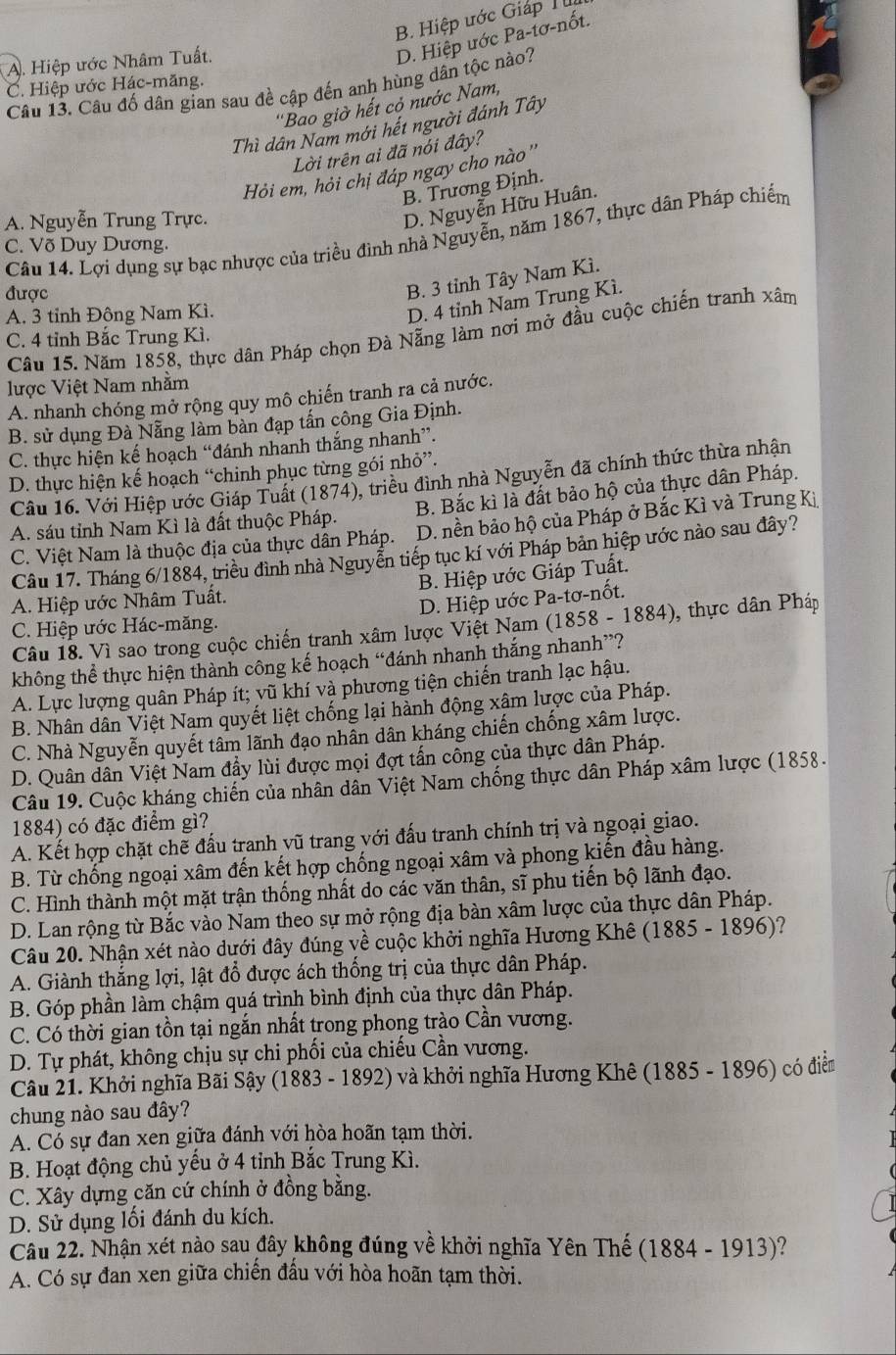 B. Hiệp ước Giáp I
A. Hiệp ước Nhâm Tuất.
D. Hiệp ước Pa-tơ-nốt.
C. Hiệp ước Hác-măng.
Câu 13. Câu đố dân gian sau đề cập đến anh hùng dân tộc nào?
''Bao giờ hết cỏ nước Nam,
Thì dân Nam mới hết người đánh Tây
Lời trên ai đã nói đây?
Hỏi em, hỏi chị đáp ngay cho nào ''
B. Trương Định.
A. Nguyễn Trung Trực.
D. Nguyễn Hữu Huân.
Câu 14. Lợi dụng sự bạc nhược của triều đình nhà Nguyễn, năm 1867, thực dân Pháp chiếm
C. Võ Duy Dương.
được
B. 3 tỉnh Tây Nam Kì.
A. 3 tỉnh Đông Nam Kì.
D. 4 tỉnh Nam Trung Kì.
Câu 15. Năm 1858, thực dân Pháp chọn Đà Nẵng làm nơi mở đầu cuộc chiến tranh xâm
C. 4 tỉnh Bắc Trung Kì.
lược Việt Nam nhằm
A. nhanh chóng mở rộng quy mô chiến tranh ra cả nước.
B. sử dụng Đà Nẵng làm bàn đạp tấn công Gia Định.
C. thực hiện kế hoạch “đánh nhanh thắng nhanh”.
D. thực hiện kế hoạch “chinh phục từng gói nhỏ”.
Câu 16. Với Hiệp ước Giáp Tuất (1874), triều đình nhà Nguyễn đã chính thức thừa nhận
A. sáu tỉnh Nam Kì là đất thuộc Pháp. B. Bắc kì là đất bảo hộ của thực dân Pháp.
C. Việt Nam là thuộc địa của thực dân Pháp. . D. nền bảo hộ của Pháp ở Bắc Kì và Trung Ki
Câu 17. Tháng 6/1884, triều đình nhà Nguyễn tiếp tục kí với Pháp bản hiệp ước nào sau đây?
B. Hiệp ước Giáp Tuất.
A. Hiệp ước Nhâm Tuất.
D. Hiệp ước Pa-tơ-nốt.
C. Hiệp ước Hác-măng.
Câu 18. Vì sao trong cuộc chiến tranh xâm lược Việt Nam (1858 - 1884), thực dân Pháp
không thể thực hiện thành công kế hoạch “đánh nhanh thắng nhanh”?
A. Lực lượng quân Pháp ít; vũ khí và phương tiện chiến tranh lạc hậu.
B. Nhân dân Việt Nam quyết liệt chống lại hành động xâm lược của Pháp.
C. Nhà Nguyễn quyết tâm lãnh đạo nhân dân kháng chiến chống xâm lược.
D. Quân dân Việt Nam đầy lùi được mọi đợt tấn công của thực dân Pháp.
Câu 19. Cuộc kháng chiến của nhân dân Việt Nam chống thực dân Pháp xâm lược (1858.
1884) có đặc điểm gì?
A. Kết hợp chặt chẽ đấu tranh vũ trang với đấu tranh chính trị và ngoại giao.
B. Từ chống ngoại xâm đến kết hợp chống ngoại xâm và phong kiến đầu hàng.
C. Hình thành một mặt trận thống nhất do các văn thân, sĩ phu tiến bộ lãnh đạo.
D. Lan rộng từ Bắc vào Nam theo sự mở rộng địa bàn xâm lược của thực dân Pháp.
Câu 20. Nhận xét nào dưới đây đúng về cuộc khởi nghĩa Hương Khê (1885 - 1896)?
A. Giành thắng lợi, lật đổ được ách thống trị của thực dân Pháp.
B. Góp phần làm chậm quá trình bình định của thực dân Pháp.
C. Có thời gian tồn tại ngắn nhất trong phong trào Cần vương.
D. Tự phát, không chịu sự chi phối của chiếu Cần vương.
Câu 21. Khởi nghĩa Bãi Sậy (1883 - 1892) và khởi nghĩa Hương Khê (1885 - 1896) có điểm
chung nào sau đây?
A. Có sự đan xen giữa đánh với hòa hoãn tạm thời.
B. Hoạt động chủ yếu ở 4 tỉnh Bắc Trung Kì.
C. Xây dựng căn cứ chính ở đồng bằng.
D. Sử dụng lối đánh du kích.
Câu 22. Nhận xét nào sau đây không đúng về khởi nghĩa Yên Thế (1884 - 1913)?
A. Có sự đan xen giữa chiến đấu với hòa hoãn tạm thời.