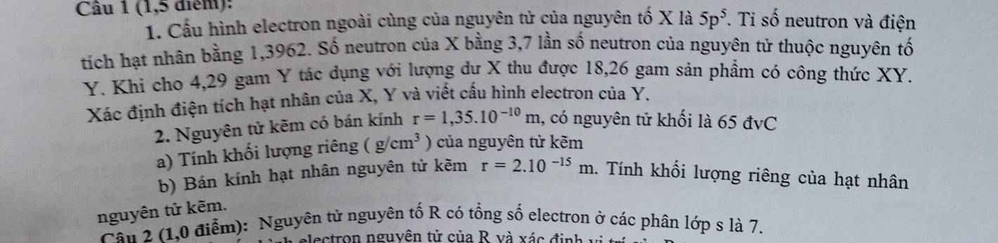 (1,5 điểm): . Ti số neutron và điện 
1. Cấu hình electron ngoài cùng của nguyên tử của nguyên tố X là 5p^5
tích hạt nhân bằng 1,3962. Số neutron của X bằng 3,7 lần số neutron của nguyên tử thuộc nguyên tố
Y. Khi cho 4,29 gam Y tác dụng với lượng dư X thu được 18, 26 gam sản phẩm có công thức XY. 
Xác định điện tích hạt nhân của X, Y và viết cấu hình electron của Y. 
2. Nguyên tử kẽm có bán kính r=1,35.10^(-10)m , có nguyên tử khối là 65 đvC 
a) Tính khối lượng riêng (g/cm^3 ) của nguyên tử kẽm 
b) Bán kính hạt nhân nguyên tử kẽm r=2.10^(-15)m 1. Tính khối lượng riêng của hạt nhân 
nguyên tử kẽm. 
Cần 2 (1,0 điễm): Nguyên tử nguyên tố R có tổng số electron ở các phân lớp s là 7. 
alectron nguyên tử của R và xác đ inh