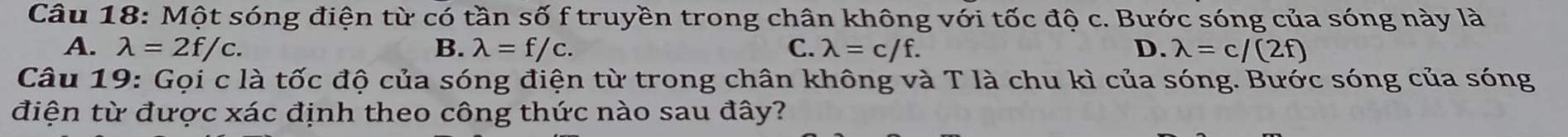 Một sóng điện từ có tần số f truyền trong chân không với tốc độ c. Bước sóng của sóng này là
A. lambda =2f/c. B. lambda =f/c. C. lambda =c/f. D. lambda =c/(2f)
Câu 19: Gọi c là tốc độ của sóng điện từ trong chân không và T là chu kì của sóng. Bước sóng của sóng
điện từ được xác định theo công thức nào sau đây?