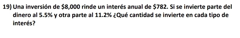 Una inversión de $8,000 rinde un interés anual de $782. Si se invierte parte del 
dinero al 5.5% y otra parte al 11.2% ¿Qué cantidad se invierte en cada tipo de 
interés?