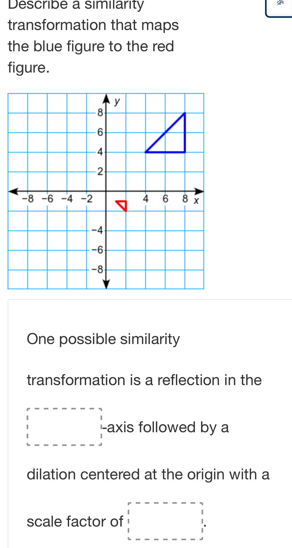 Describe a similarity 

transformation that maps 
the blue figure to the red 
figure. 
One possible similarity 
transformation is a reflection in the
□ axis followed by a 
dilation centered at the origin with a 
scale factor of □