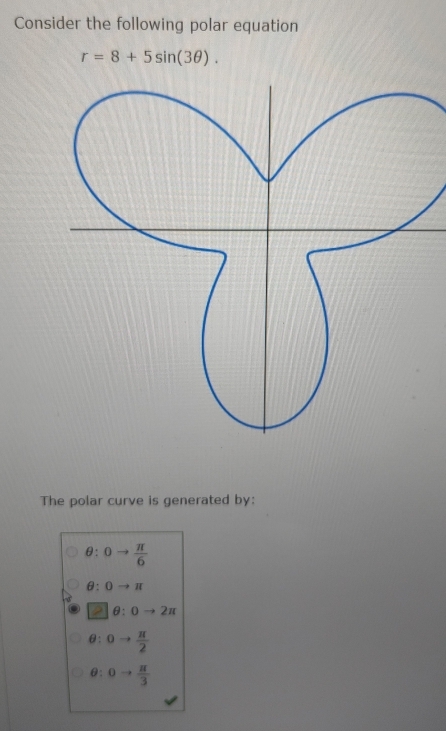 Consider the following polar equation
r=8+5sin (3θ ). 
The polar curve is generated by:
θ : 0to  π /6 
θ : 0to π
θ :0to 2π
θ 0to  π /2 
θ 0to  π /3 