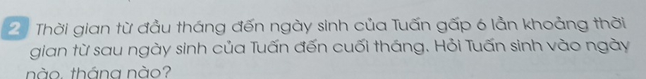 Thời gian từ đầu tháng đến ngày sinh của Tuấn gấp 6 lần khoảng thời 
gian từ sau ngày sinh của Tuấn đến cuối tháng. Hỏi Tuấn sinh vào ngày 
nào. tháng nào?