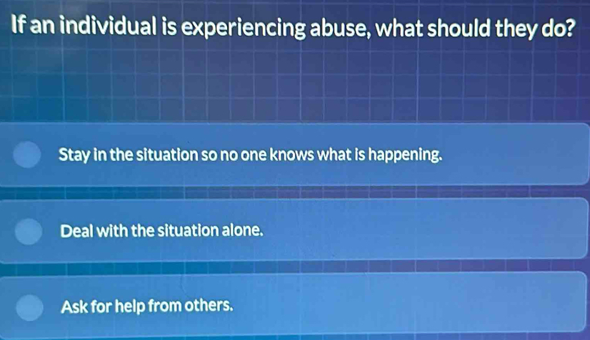 If an individual is experiencing abuse, what should they do?
Stay in the situation so no one knows what is happening.
Deal with the situation alone.
Ask for help from others.