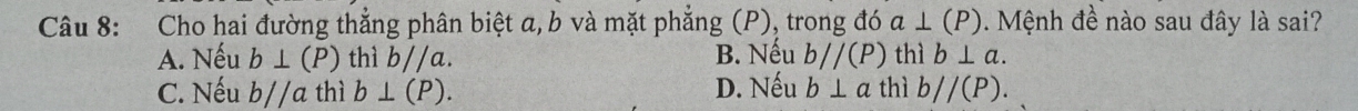 Cho hai đường thẳng phân biệt a, b và mặt phẳng (P), trong đó a⊥ (P) Mệnh đề nào sau đây là sai?
A. Nếu b⊥ (P) thì b//a. B. Nếu bparallel (P) thì b⊥ a.
C. Nếu b//a thì b⊥ (P). D. Nếu b⊥ a thì b//(P).