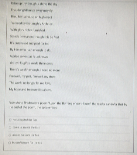 Ralse up thy thoughts above the sky
That dunghill mists away may fly.
Thou hast a house on high erect
Frameed by that mighty Architect.
With glory richly furnished.
Stands permanent though this be fled.
It's purchased and paid for too
By Him who hath enough to do.
A price so vast as is unknown.
Yet by His gift is made thine own;
There's wealth enough, I need no more.
Farewell, my pelf, farewell, my store.
The world no longer let me love,
My hope and treasure lies above.
From Anne Bradstreet's poem "Upon the Burning of our House,' the reader can infer that by
the end of the poem, the speaker has
not accepted the loss
come to accept the loss
moved on from the fire
blamed herself for the fire