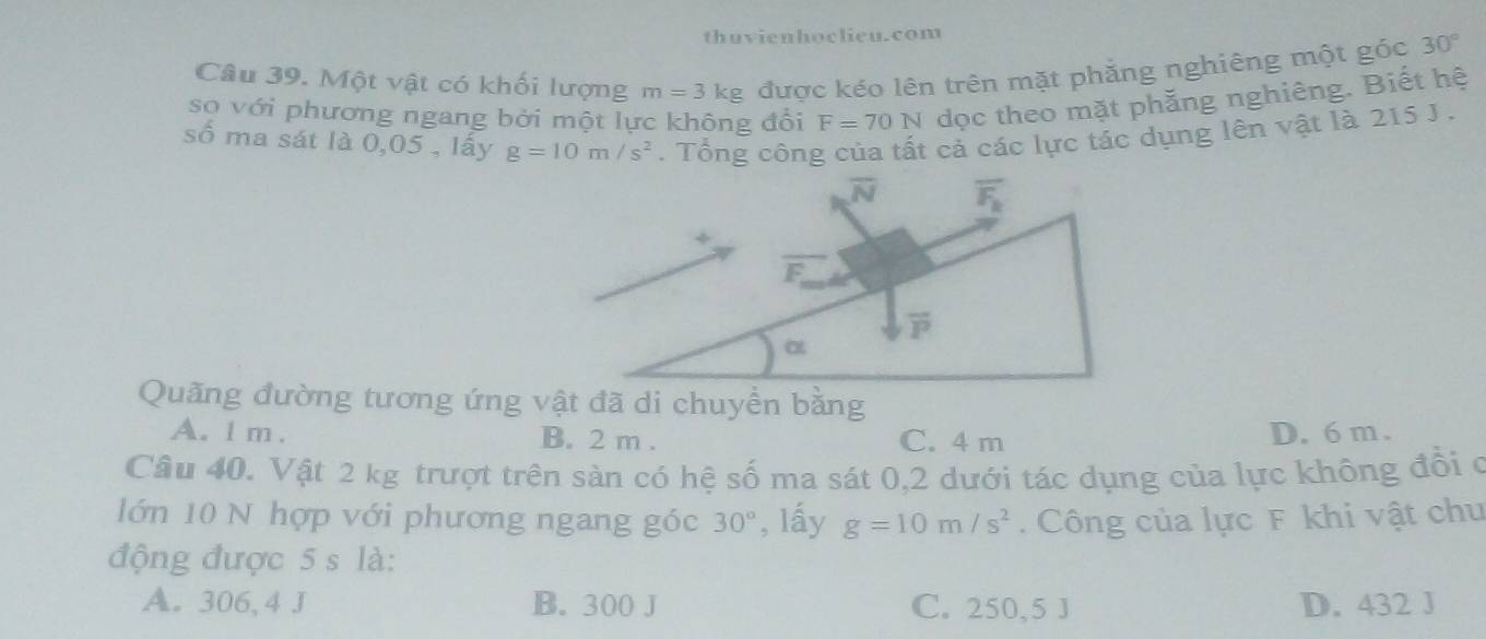 thuvienhoclieu.com
Câu 39. Một vật có khối lượng m=3kg được kéo lên trên mặt phăng nghiêng một góc 30°
sọ với phương ngang bởi một lực không đổi F=70N dọc theo mặt phắng nghiêng. Biết hệ
số ma sát là 0,05 , lấy g=10m/s^2.  Tổng công của tất cả các lực tác dụng lên vật là 215 J .
Quãng đường tương ứng vật đã di chuyền bằng
A. l m . B. 2 m . C. 4 m
D. 6 m .
Câu 40. Vật 2 kg trượt trên sàn có hệ số ma sát 0,2 dưới tác dụng của lực không đổi ở
lớn 10 N hợp với phương ngang góc 30° , lấy g=10m/s^2. Công của lực F khi vật chu
động được 5 s là:
A. 306, 4 J B. 300 J C. 250,5 J D. 432 J