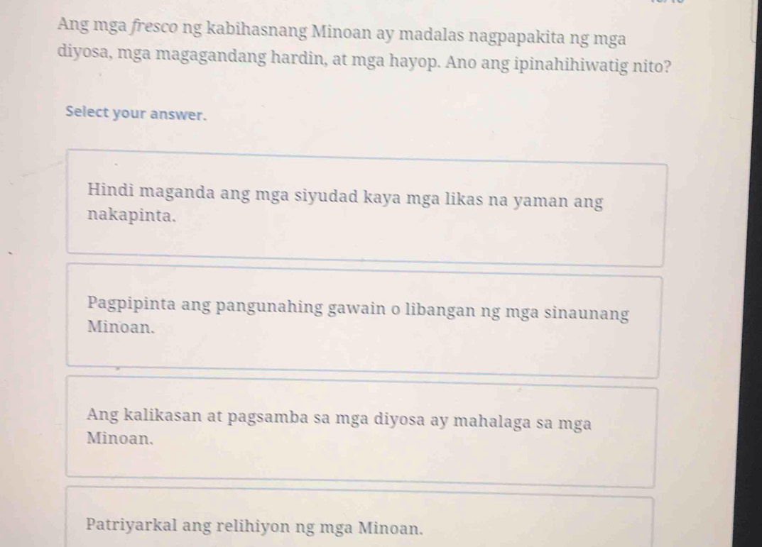 Ang mga fresco ng kabihasnang Minoan ay madalas nagpapakita ng mga
diyosa, mga magagandang hardin, at mga hayop. Ano ang ipinahihiwatig nito?
Select your answer.
Hindi maganda ang mga siyudad kaya mga likas na yaman ang
nakapinta.
Pagpipinta ang pangunahing gawain o libangan ng mga sinaunang
Minoan.
Ang kalikasan at pagsamba sa mga diyosa ay mahalaga sa mga
Minoan.
Patriyarkal ang relihiyon ng mga Minoan.