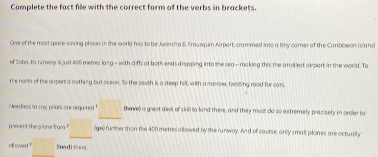 Complete the fact file with the correct form of the verbs in brackets. 
One of the most space-saving places in the world has to be Juancho E. Yrausquin Airport, crammed into a tiny corner of the Caribbean island 
of Saba. Its runway is just 400 metres long - with cliffs at both ends dropping into the sea - making this the smallest airport in the world. To 
the north of the airport is nothing but ocean. To the south is a steep hill, with a narrow, twisting road for cars. 
Needless to say, pilots are required¹ (have) a great deal of skill to land there, and they must do so extremely precisely in order to 
prevent the plane from ? (go) further than the 400 metres allowed by the runway. And of course, only small planes are actually 
allowed ? (land) there.