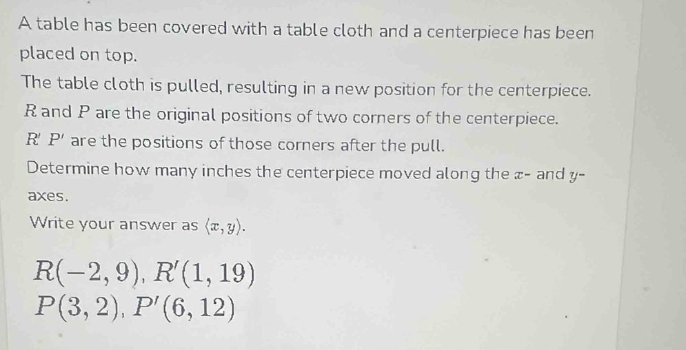 A table has been covered with a table cloth and a centerpiece has been 
placed on top. 
The table cloth is pulled, resulting in a new position for the centerpiece.
R and P are the original positions of two corners of the centerpiece.
R'P' are the positions of those corners after the pull. 
Determine how many inches the centerpiece moved along the æ - and y - 
axes. 
Write your answer as langle x,yrangle.
R(-2,9), R'(1,19)
P(3,2), P'(6,12)