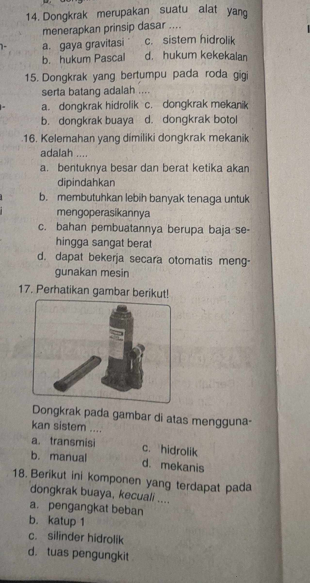 Dongkrak merupakan suatu alat yang
menerapkan prinsip dasar ....
a. gaya gravitasi c. sistem hidrolik
b. hukum Pascal d. hukum kekekalan
15. Dongkrak yang bertumpu pada roda gigi
serta batang adalah ....
a. dongkrak hidrolik c. dongkrak mekanik
b. dongkrak buaya d. dongkrak botol
.16. Kelemahan yang dimiliki dongkrak mekanik
adalah ....
a. bentuknya besar dan berat ketika akan
dipindahkan
b. membutuhkan lebih banyak tenaga untuk
mengoperasikannya
c. bahan pembuatannya berupa baja se-
hingga sangat berat
d. dapat bekerja secara otomatis meng-
gunakan mesin
17. Perhatikan gambar berikut!
Dongkrak pada gambar di atas mengguna-
kan sistem ....
a. transmisi c. hidrolik
b. manual d. mekanis
18. Berikut ini komponen yang terdapat pada
dongkrak buaya, kecuali ....
a. pengangkat beban
b. katup 1
c. silinder hidrolik
d. tuas pengungkit