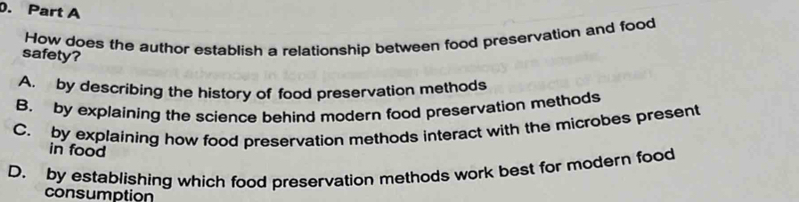 How does the author establish a relationship between food preservation and food
safety?
A. by describing the history of food preservation methods
B. by explaining the science behind modern food preservation methods
C. by explaining how food preservation methods interact with the microbes present
in food
D. by establishing which food preservation methods work best for modern food
consumption