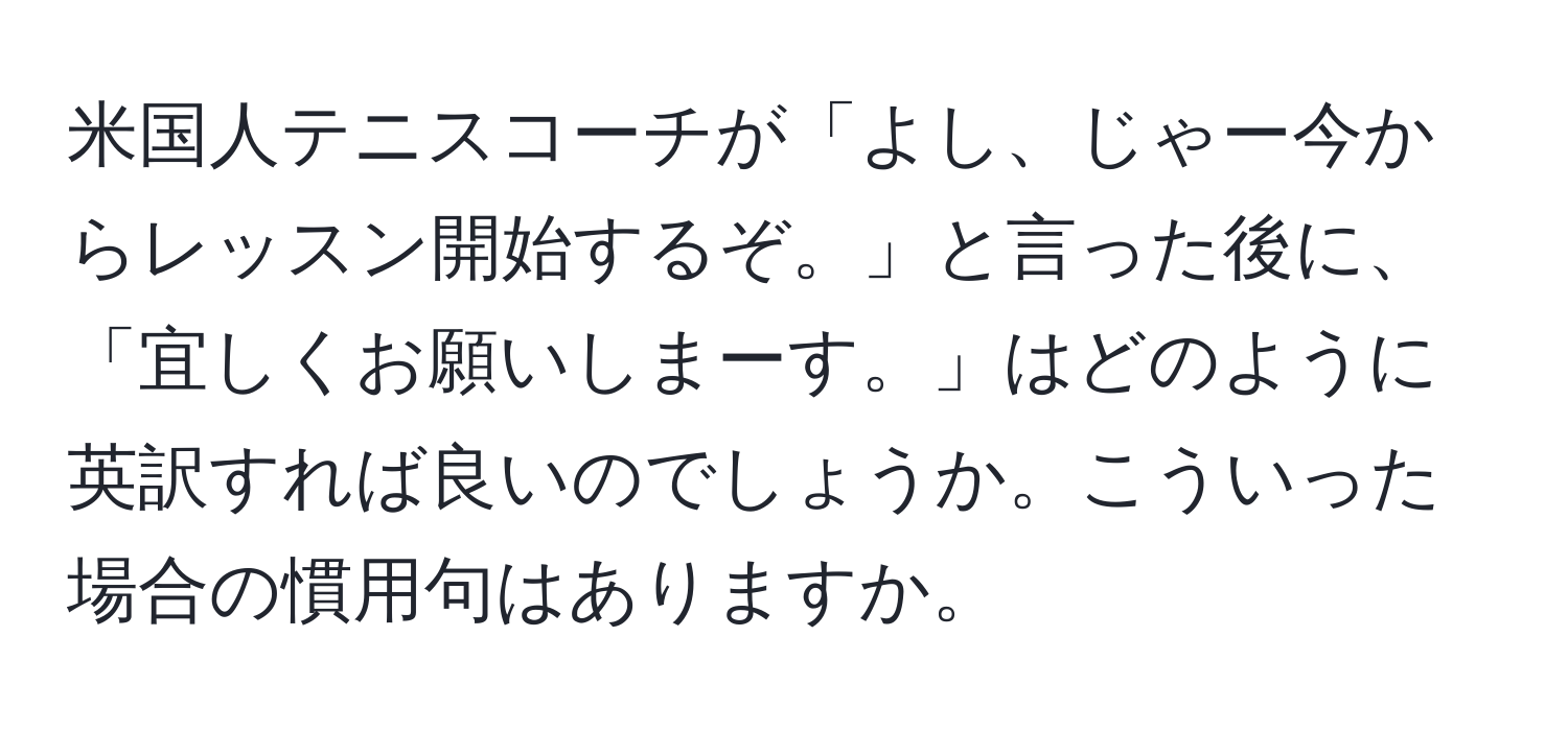 米国人テニスコーチが「よし、じゃー今からレッスン開始するぞ。」と言った後に、「宜しくお願いしまーす。」はどのように英訳すれば良いのでしょうか。こういった場合の慣用句はありますか。