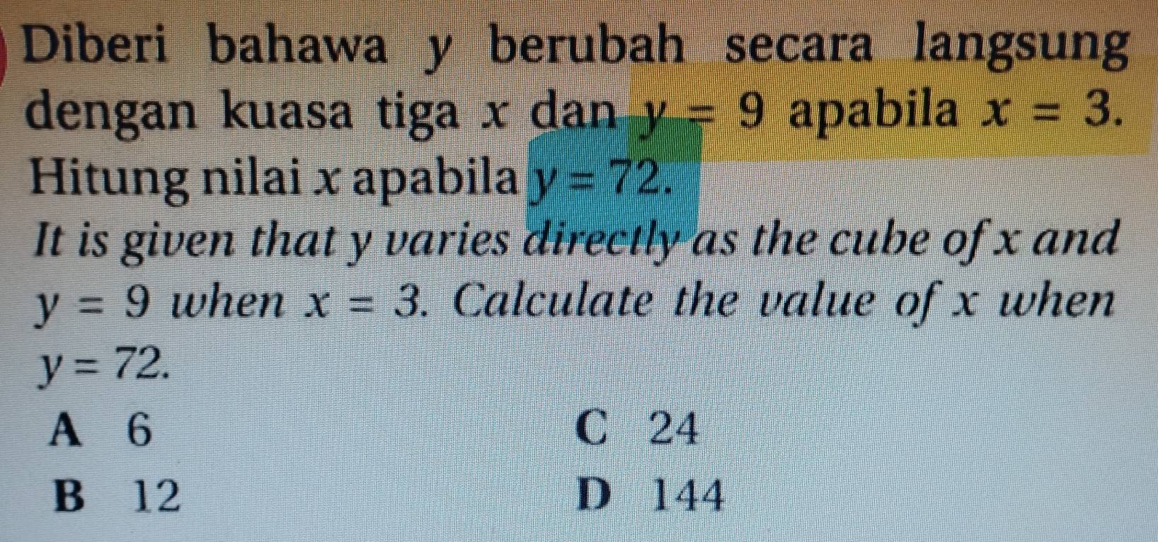 Diberi bahawa y berubah secara langsun
dengan kuasa tiga x dan y=9 apabila x=3. 
Hitung nilai x apabila y=72. 
It is given that y varies directly as the cube of x and
y=9 when x=3. Calculate the value of x when
y=72.
A 6 C 24
B 12 D 144