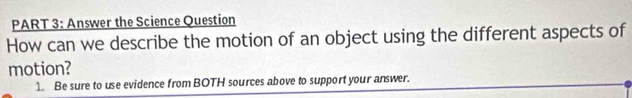 Answer the Science Question 
How can we describe the motion of an object using the different aspects of 
motion? 
1. Be sure to use evidence from BOTH sources above to support your answer.