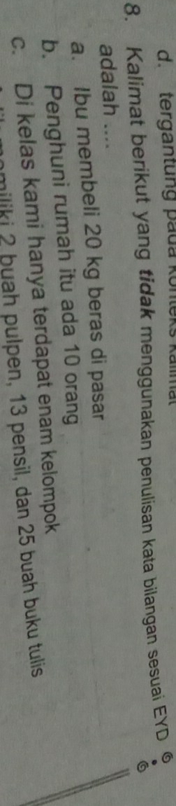 d. tergantung pada konleks kalimal
8. Kalimat berikut yang tidak menggunakan penulisan kata bilangan sesuai EYD ⑥
a
adalah ....
a. Ibu membeli 20 kg beras di pasar
b. Penghuni rumah itu ada 10 orang
c. Di kelas kami hanya terdapat enam kelompok
nmiliki 2 þuah pulpen, 13 pensil, dan 25 buah buku tulis