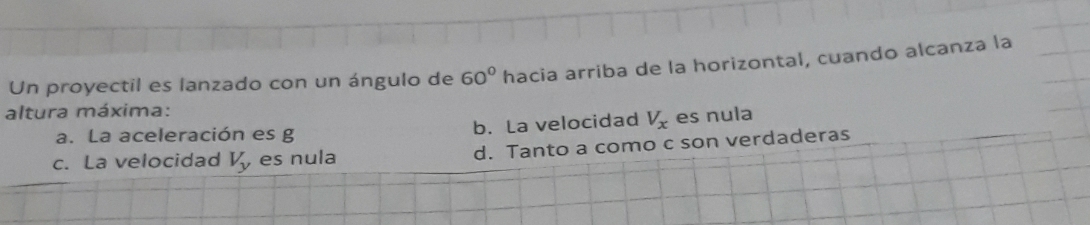 Un proyectil es lanzado con un ángulo de 60° hacia arriba de la horizontal, cuando alcanza la
altura máxima:
a. La aceleración es g b. La velocidad V_x es nula
c. La velocidad V_y es nula d. Tanto a como c son verdaderas