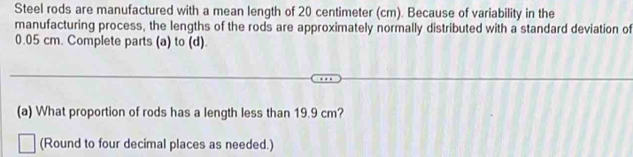 Steel rods are manufactured with a mean length of 20 centimeter (cm). Because of variability in the 
manufacturing process, the lengths of the rods are approximately normally distributed with a standard deviation of
0.05 cm. Complete parts (a) to (d). 
(a) What proportion of rods has a length less than 19.9 cm? 
(Round to four decimal places as needed.)