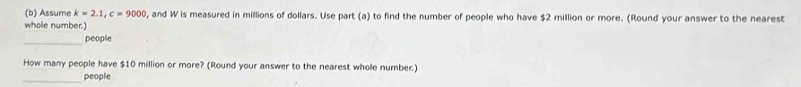 Assume k=2.1, c=9000 , and W is measured in millions of dollars. Use part (a) to find the number of people who have $2 million or more. (Round your answer to the nearest 
whole number.) 
_ 
people 
How many people have $10 million or more? (Round your answer to the nearest whole number.) 
_ 
people