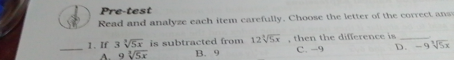 Pre-test
Read and analyze each item carefully. Choose the letter of the correct ans
_1. If 3sqrt[3](5x) is subtracted from 12sqrt[3](5x) , then the difference is_
A. 9sqrt[3](5x) B. 9 C. -9 D. -9sqrt[3](5x)