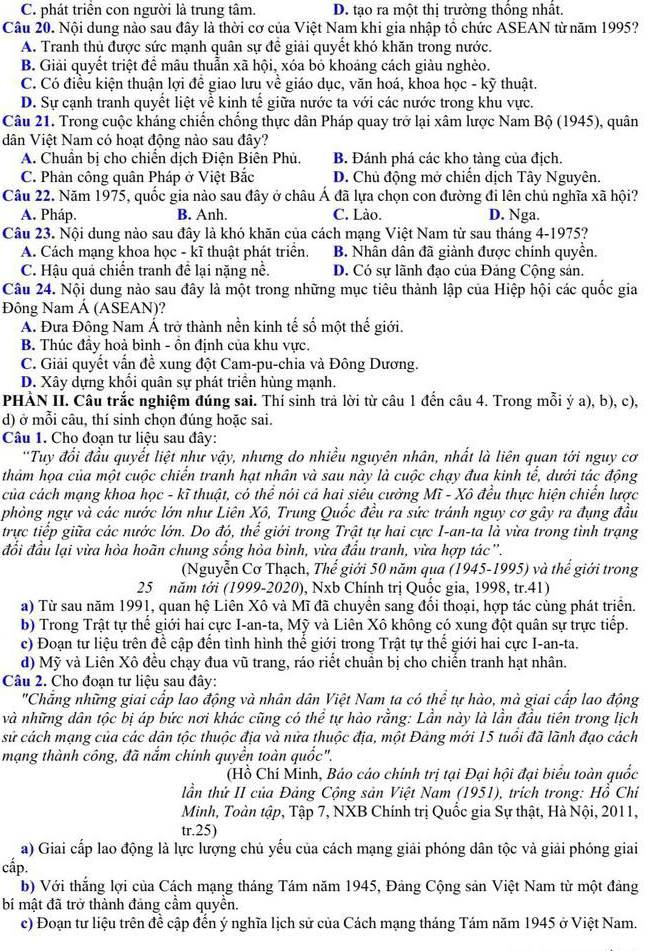 C. phát triển con người là trung tâm. D. tạo ra một thị trường thống nhất.
Câu 20. Nội dung nào sau đây là thời cơ của Việt Nam khi gia nhập tổ chức ASEAN từ năm 1995?
A. Tranh thủ được sức mạnh quân sự để giải quyết khó khăn trong nước.
B. Giải quyết triệt để mâu thuẫn xã hội, xóa bỏ khoáng cách giàu nghèo.
C. Có điều kiện thuận lợi để giao lưu về giáo dục, văn hoá, khoa học - kỹ thuật.
D. Sự cạnh tranh quyết liệt về kinh tế giữa nước ta với các nước trong khu vực.
Câu 21. Trong cuộc kháng chiến chống thực dân Pháp quay trở lại xâm lược Nam Bộ (1945), quân
dân Việt Nam có hoạt động nào sau đây?
A. Chuẩn bị cho chiến dịch Điện Biên Phủ. B. Đánh phá các kho tàng của địch.
C. Phản công quân Pháp ở Việt Bắc D. Chủ động mở chiến dịch Tây Nguyên.
Câu 22. Năm 1975, quốc gia nào sau đây ở châu Á đã lựa chọn con đường đi lên chủ nghĩa xã hội?
A. Pháp. B. Anh. C. Lào. D. Nga.
Câu 23. Nội dung nào sau đây là khó khăn của cách mạng Việt Nam từ sau tháng 4-1975?
A. Cách mạng khoa học - kĩ thuật phát triển. B. Nhân dân đã giành được chính quyền.
C. Hậu quả chiến tranh để lại nặng nề. D. Có sự lãnh đạo của Đảng Cộng sản.
Câu 24. Nội dung nào sau đây là một trong những mục tiêu thành lập của Hiệp hội các quốc gia
Đông Nam Á (ASEAN)?
A. Đưa Đông Nam Á trở thành nền kinh tế số một thế giới.
B. Thúc đầy hoà bình - ồn định của khu vực.
C. Giải quyết vấn đề xung đột Cam-pu-chia và Đông Dương.
D. Xây dựng khối quân sự phát triển hùng mạnh.
PHÀN II. Câu trắc nghiệm đúng sai. Thí sinh trả lời từ câu 1 đến câu 4. Trong mỗi ý a), b), c),
d) ở mỗi câu, thí sinh chọn đúng hoặc sai.
Câu 1. Cho đoạn tư liệu sau đây:
''Tuy đổi đầu quyết liệt như vậy, nhưng do nhiều nguyên nhân, nhất là liên quan tới nguy cơ
thảm họa của một cuộc chiến tranh hạt nhân và sau này là cuộc chạy đua kinh tế, dưới tác động
của cách mạng khoa học - kĩ thuật, có thể nói cả hai siêu cường Mĩ - Xô đều thực hiện chiển lược
phòng ngự và các nước lớn như Liên Xô, Trung Quốc đều ra sức tránh nguy cơ gây ra đụng đầu
trực tiếp giữa các nước lớn. Do đó, thể giới trong Trật tự hai cực I-an-ta là vừa trong tình trạng
đổi đầu lại vừa hòa hoãn chung sổng hòa bình, vừa đấu tranh, vừa hợp tác'.
(Nguyễn Cơ Thạch, Thế giới 50 năm qua (1945-1995) và thể giới trong
25 năm tới (1999-2020), Nxb Chính trị Quốc gia, 1998, tr.41)
a) Từ sau năm 1991, quan hệ Liên Xô và Mĩ đã chuyên sang đổi thoại, hợp tác cùng phát triển.
b) Trong Trật tự thế giới hai cực I-an-ta, Mỹ và Liên Xô không có xung đột quân sự trực tiếp.
c) Đoạn tư liệu trên để cập đến tình hình thế giới trong Trật tự thế giới hai cực I-an-ta.
d) Mỹ và Liên Xô đều chạy đua vũ trang, ráo riết chuẩn bị cho chiến tranh hạt nhân.
Câu 2. Cho đoạn tư liệu sau đây:
'Chẳng những giai cấp lao động và nhân dân Việt Nam ta có thể tự hào, mà giai cấp lao động
và những dân tộc bị áp bức nơi khác cũng có thể tự hào rằng: Lần này là lần đầu tiên trong lịch
sử cách mạng của các dân tộc thuộc địa và nữa thuộc địa, một Đảng mới 15 tuổi đã lãnh đạo cách
mạng thành công, đã nắm chính quyền toàn quốc".
(Hồ Chí Minh, Báo cáo chính trị tại Đại hội đại biểu toàn quốc
lần thử II của Đảng Cộng sản Việt Nam (1951), trích trong: Hồ Chỉ
Minh, Toàn tập, Tập 7, NXB Chính trị Quốc gia Sự thật, Hà Nội, 2011,
tr.25)
a) Giai cấp lao động là lực lượng chủ yếu của cách mạng giải phóng dân tộc và giải phóng giai
cắp.
b) Với thắng lợi của Cách mạng tháng Tám năm 1945, Đảng Cộng sản Việt Nam từ một đảng
bí mật đã trở thành đảng cầm quyền.
c) Đoạn tư liệu trên đề cập đến ý nghĩa lịch sử của Cách mạng tháng Tám năm 1945 ở Việt Nam.