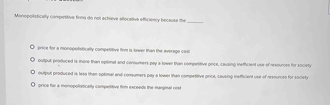 Monopolistically competitive firms do not achieve allocative efficiency because the_
price for a monopolistically competitive firm is lower than the average cost
output produced is more than optimal and consumers pay a lower than competitive price, causing inefficient use of resources for society
output produced is less than optimal and consumers pay a lower than competitive price, causing inefficient use of resources for society
price for a monopolistically competitive firm exceeds the marginal cost