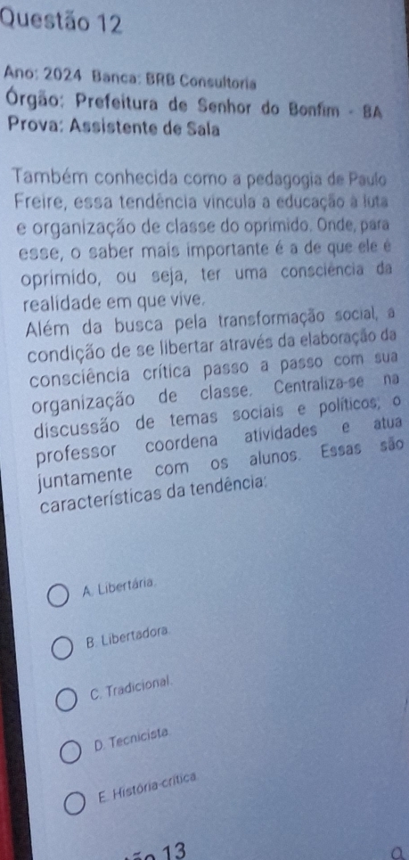 Ano: 2024 Banca: BRB Consultoria
Órgão: Prefeitura de Senhor do Bonfim - BA
Prova: Assistente de Sala
Também conhecida como a pedagogia de Paulo
Freire, essa tendência vincula a educação à luta
e organização de classe do oprímido. Onde, para
esse, o saber mais importante é a de que ele é
oprimido, ou seja, ter uma consciência da
realidade em que vive.
Além da busca pela transformação social, a
condição de se libertar através da elaboração da
consciência crítica passo a passo com sua
organização de classe, Centraliza-se na
discussão de temas sociais e políticos; o
professor coordena atividades e atua
juntamente com os alunos. Essas são
características da tendência:
A. Libertária.
B. Libertadora.
C. Tradicional.
D. Tecnicista
E. História-crítica
ãº 13