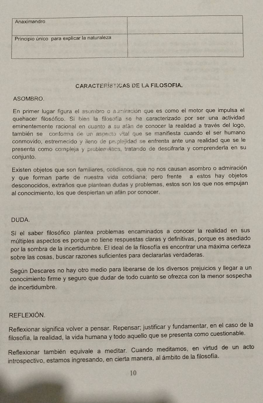 CarACTERíSTICas dE La FILOSOFIa.
ASOMBRO.
En primer lugar figura el asombro o aumiración que es como el motor que impulsa el
quehacer filosófico. Si bien la filosofía se ha caracterizado por ser una actividad
eminentemente racional en cuanto a su afán de conocer la realidad a través del logo,
también se conforma de un aspecto vital que se manifiesta cuando el ser humano
conmovido, estremecido y ileno de perplejidad se enfrenta ante una realidad que se le
presenta como compleja y problemática, tratando de descifraría y comprenderla en su
conjunto.
Existen objetos que son familiares, cotidianos, que no nos causan asombro o admiración
y que forman parte de nuestra vida cotidiana; pero frente a estos hay objetos
desconocidos, extraños que plantean dudas y problemas, estos son los que nos empujan
al conocimiento, los que despiertan un afán por conocer.
DUDA.
Si el saber filosófico plantea problemas encaminados a conocer la realidad en sus
múltiples aspectos es porque no tiene respuestas claras y definitivas, porque es asediado
por la sombra de la incertidumbre. El ideal de la filosofía es encontrar una máxima certeza
sobre las cosas, buscar razones suficientes para declararlas verdaderas.
Según Descares no hay otro medio para liberarse de los diversos prejuicios y llegar a un
conocimiento firme y seguro que dudar de todo cuanto se ofrezca con la menor sospecha
de incertidumbre.
REFLEXIÓN.
Reflexionar significa volver a pensar. Repensar; justificar y fundamentar, en el caso de la
filosofía, la realidad, la vida humana y todo aquello que se presenta como cuestionable.
Reflexionar también equivale a meditar. Cuando meditamos, en virtud de un acto
introspectivo, estamos ingresando, en cierta manera, al ámbito de la filosofía.
10