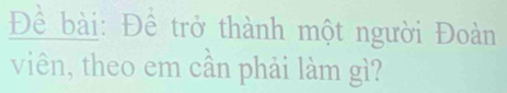 Đềể bài: Đề trở thành một người Đoàn 
viên, theo em cần phải làm gì?