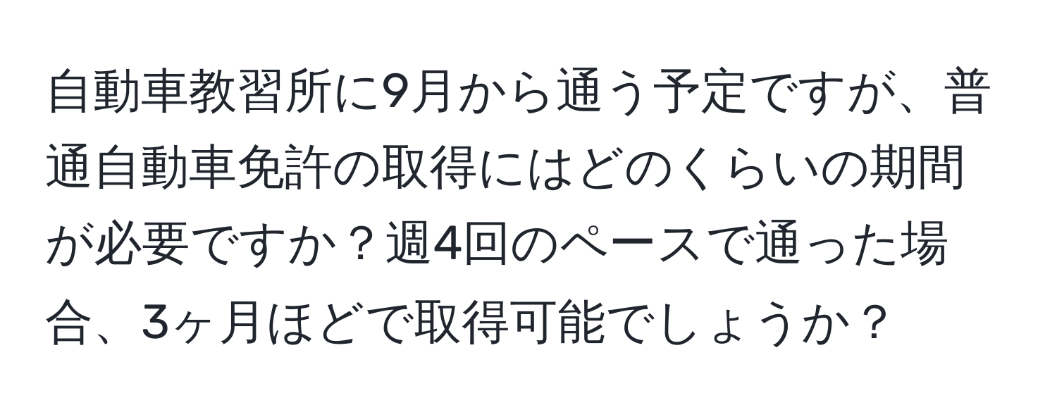 自動車教習所に9月から通う予定ですが、普通自動車免許の取得にはどのくらいの期間が必要ですか？週4回のペースで通った場合、3ヶ月ほどで取得可能でしょうか？