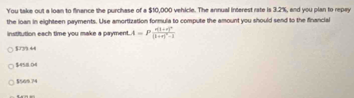 You take out a loan to finance the purchase of a $10,000 vehicle. The annual interest rate is 3.2%, and you plan to repay
the loan in eighteen payments. Use amortization formula to compute the amount you should send to the financial
institution each time you make a payment. A=Pfrac r(1+r)^n(1+r)^n-1
$739.44
$458.04
$569.74