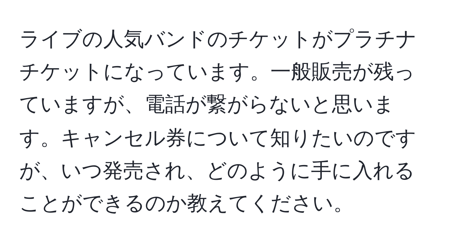 ライブの人気バンドのチケットがプラチナチケットになっています。一般販売が残っていますが、電話が繋がらないと思います。キャンセル券について知りたいのですが、いつ発売され、どのように手に入れることができるのか教えてください。