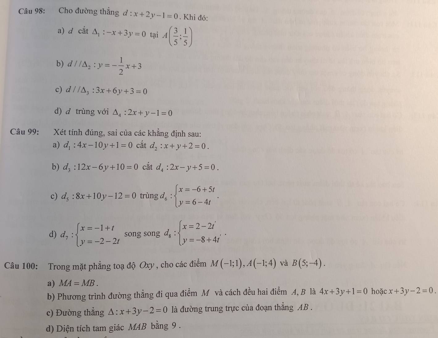 Cho đường thẳng d : x+2y-1=0. Khi đó:
a) d cdot at△ _1:-x+3y=0 tại A( 3/5 ; 1/5 )
b) d//△ _2:y=- 1/2 x+3
c) d//△ _3:3x+6y+3=0
d) d trùng với △ _4:2x+y-1=0
Câu 99: Xét tính đúng, sai của các khẳng định sau:
a) d_1:4x-10y+1=0 cắt d_2:x+y+2=0.
b) d_3:12x-6y+10=0 cắt d_4:2x-y+5=0.
c) d_5:8x+10y-12=0 trùng ,d_6:beginarrayl x=-6+5t y=6-4tendarray. .
d) d_7:beginarrayl x=-1+t y=-2-2tendarray. song song d_8:beginarrayl x=2-2t' y=-8+4t'endarray. .
Câu 100: Trong mặt phẳng toạ độ Oxy , cho các điểm M(-1;1),A(-1;4) và B(5;-4).
a) MA=MB.
b) Phương trình đường thẳng đi qua điểm M và cách đều hai điểm A, B là 4x+3y+1=0 hoặc x+3y-2=0.
c) Đường thẳng △ :x+3y-2=0 là đường trung trực của đoạn thẳng AB .
d) Diện tích tam giác M4B bằng 9 .