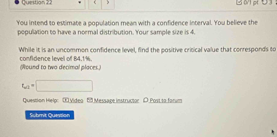 < > B 0/1 pt つ 3 
You intend to estimate a population mean with a confidence Interval. You believe the 
population to have a normal distribution. Your sample size is 4. 
While it is an uncommon confidence level, find the positive critical value that corresponds to 
confidence level of 84.1%. 
(Round to two decimal places.)
t_a/2=□
Question Help: Video - Message instructor D Post to forum 
Submit Question