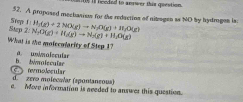 is needed to answer this question.
52. A proposed mechanism for the reduction of nitrogen as NO by hydrogen is:
Step 
Swp 2: l:H_2(g)+2NO(g)to N_2O(g)+H_2O(g)
N_2O(g)+H_2(g)to N_2(g)+H_2O(g)
What is the molecularity of Step 1?
a unimolecular
b. bimolecular
c. termolecular
d. zero molecular (spontaneous)
e. More information is needed to answer this question.