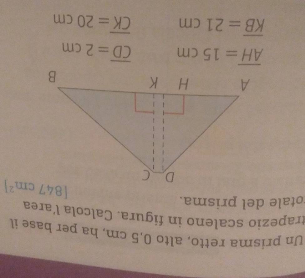 Un prisma retto, alto 0,5 cm, ha per base il
trapezio scaleno in figura. Calcola l´area
otale del prisma.
overline AH=15cm
overline CD=2cm
overline KB=21cm
overline CK=20cm