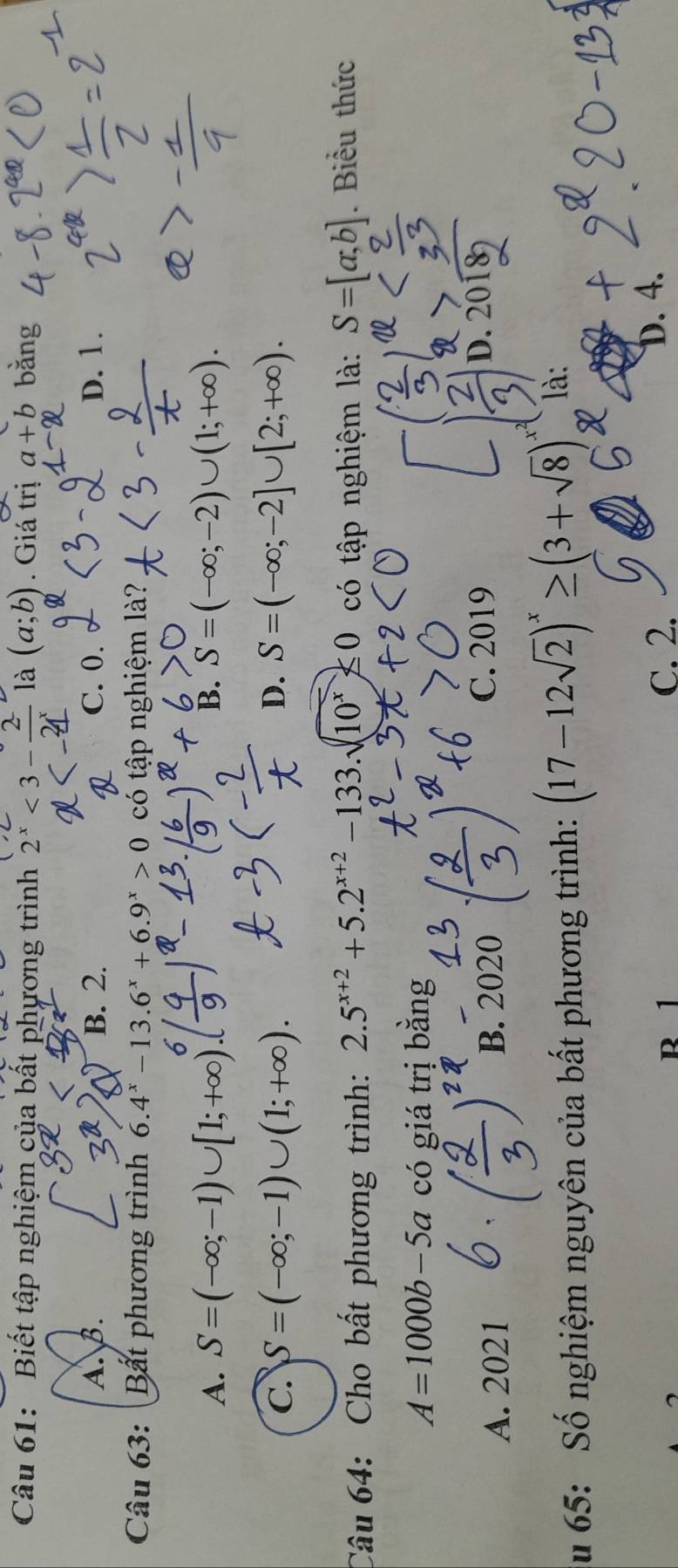 Biết tập nghiệm của bất phương trình 2^x<3- 2/2^x  là (a;b). Giá trị a+b băng
A. B. B. 2. C. 0. D. 1.
Câu 63: Bất phương trình 6.4^x-13.6^x+6.9^x>0 có tập nghiệm là?
A. S=(-∈fty ;-1)∪ [1;+∈fty B. S=(-∈fty ;-2)∪ (1;+∈fty ).
C. S=(-∈fty ;-1)∪ (1;+∈fty ). D. S=(-∈fty ;-2]∪ [2;+∈fty ). 
Câu 64: Cho bất phương trình: 2.5^(x+2)+5.2^(x+2)-133.sqrt(10^x)≤ 0 có tập nghiệm là: S=[a;b]. Biểu thức
A=1000b-5a có giá trị bằng
A. 2021 B. 2020 C. 2019
D. 2018
u 65: Số nghiệm nguyên của bất phương trình: (17-12sqrt(2))^x≥ (3+sqrt(8)) là:
r 1 C. 2.
D. 4.