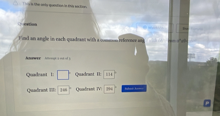 This is the only question in this section.
Question Watch Vidco Sho
Find an angle in each quadrant with a common reference a gl it 66°, rom o°≤ θ
Answer Attempt 2 out of 3
Quadrant I: □° Quadrant II: 114°
Quadrant III: 246|^circ  Quadrant IV: 294|^circ  Submit Answer