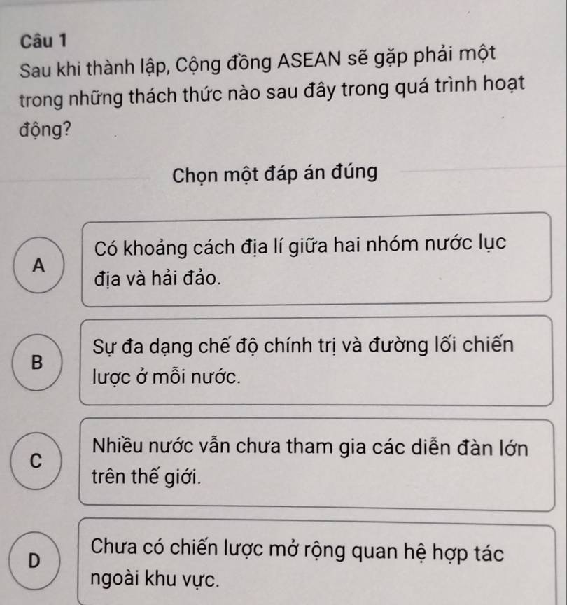 Sau khi thành lập, Cộng đồng ASEAN sẽ gặp phải một
trong những thách thức nào sau đây trong quá trình hoạt
động?
Chọn một đáp án đúng
Có khoảng cách địa lí giữa hai nhóm nước lục
A địa và hải đảo.
Sự đa dạng chế độ chính trị và đường lối chiến
B
lược ở mỗi nước.
Nhiều nước vẫn chưa tham gia các diễn đàn lớn
C
trên thế giới.
D
Chưa có chiến lược mở rộng quan hệ hợp tác
ngoài khu vực.