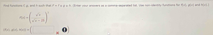 Find functions f, g, and h such that F=f O g o h. (Enter your answers as a comma-separated list. Use non-identity functions for f(x), g(x) and h(x).)
F(x)=( sqrt(x)/sqrt(x)-25 )^3
(f(x), g(x), h(x))=(□ _* . u